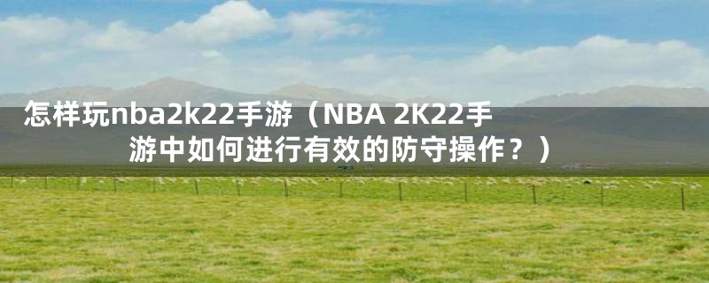 怎样玩nba2k22手游（NBA 2K22手游中如何进行有效的防守操作？）