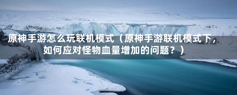 原神手游怎么玩联机模式（原神手游联机模式下，如何应对怪物血量增加的问题？）