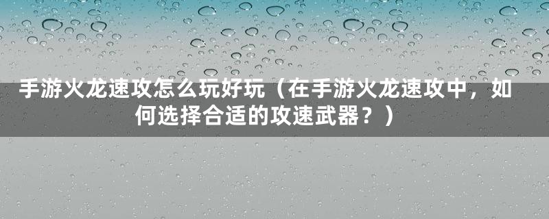 手游火龙速攻怎么玩好玩（在手游火龙速攻中，如何选择合适的攻速武器？）