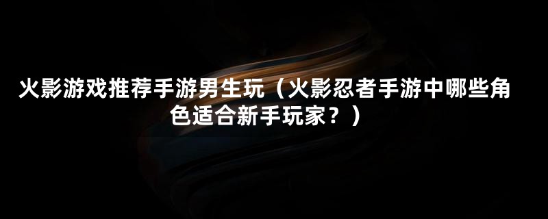 火影游戏推荐手游男生玩（火影忍者手游中哪些角色适合新手玩家？）