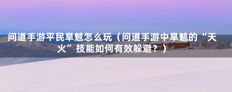 问道手游平民旱魃怎么玩（问道手游中旱魃的“天火”技能如何有效躲避？）