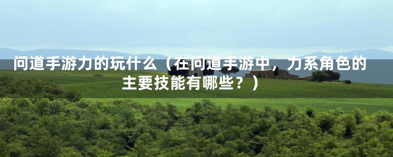 问道手游力的玩什么（在问道手游中，力系角色的主要技能有哪些？）