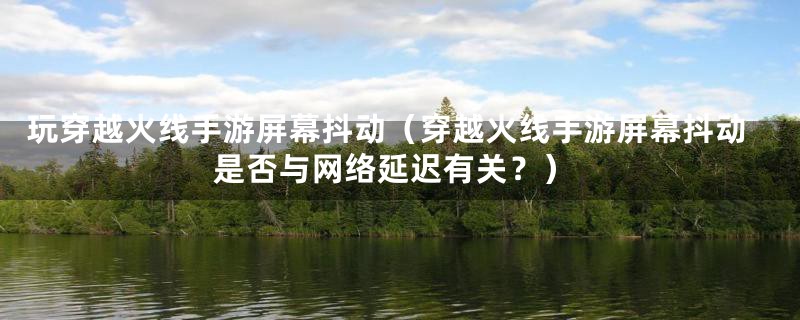 玩穿越火线手游屏幕抖动（穿越火线手游屏幕抖动是否与网络延迟有关？）