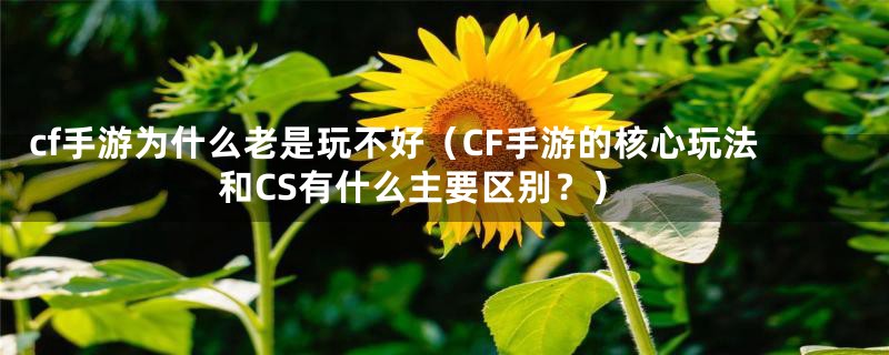 cf手游为什么老是玩不好（CF手游的核心玩法和CS有什么主要区别？）