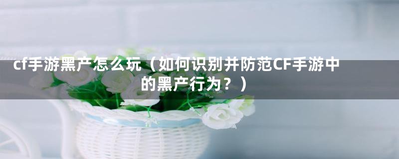 cf手游黑产怎么玩（如何识别并防范CF手游中的黑产行为？）