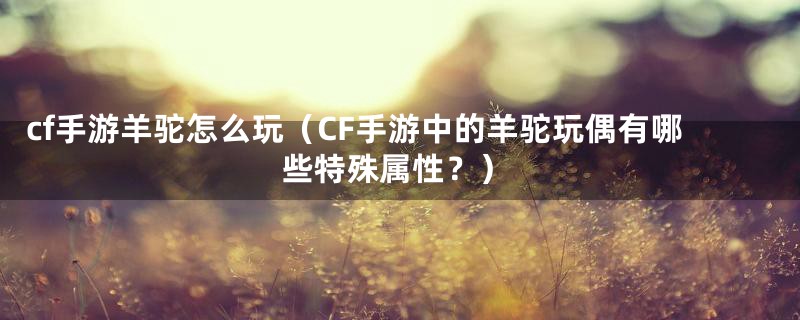 cf手游羊驼怎么玩（CF手游中的羊驼玩偶有哪些特殊属性？）