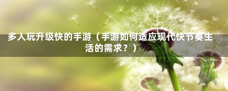 多人玩升级快的手游（手游如何适应现代快节奏生活的需求？）