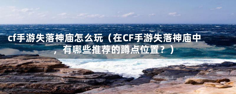 cf手游失落神庙怎么玩（在CF手游失落神庙中，有哪些推荐的蹲点位置？）