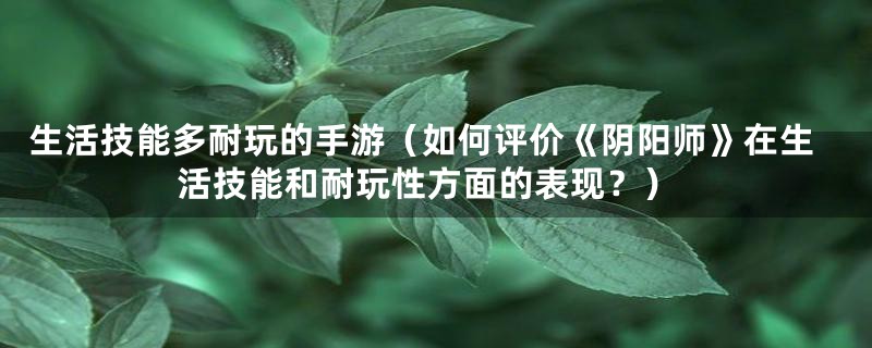 生活技能多耐玩的手游（如何评价《阴阳师》在生活技能和耐玩性方面的表现？）