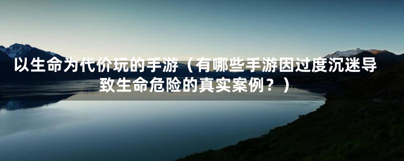 以生命为代价玩的手游（有哪些手游因过度沉迷导致生命危险的真实案例？）