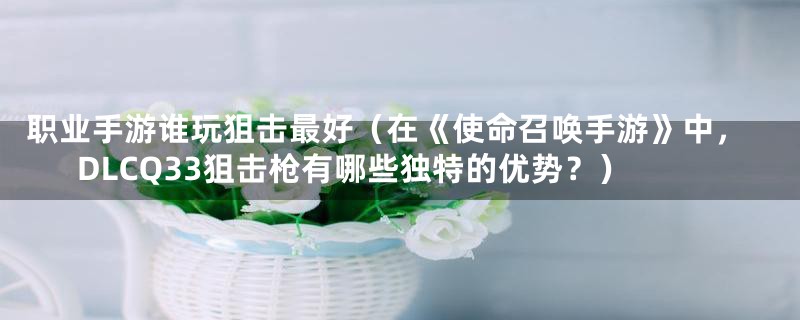 职业手游谁玩狙击最好（在《使命召唤手游》中，DLCQ33狙击枪有哪些独特的优势？）