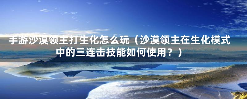 手游沙漠领主打生化怎么玩（沙漠领主在生化模式中的三连击技能如何使用？）