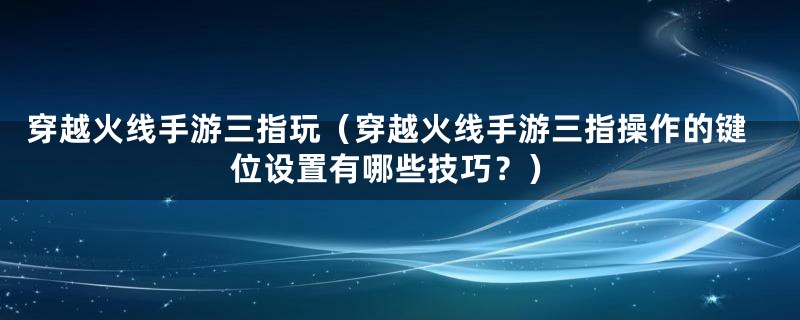 穿越火线手游三指玩（穿越火线手游三指操作的键位设置有哪些技巧？）