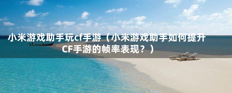 小米游戏助手玩cf手游（小米游戏助手如何提升CF手游的帧率表现？）