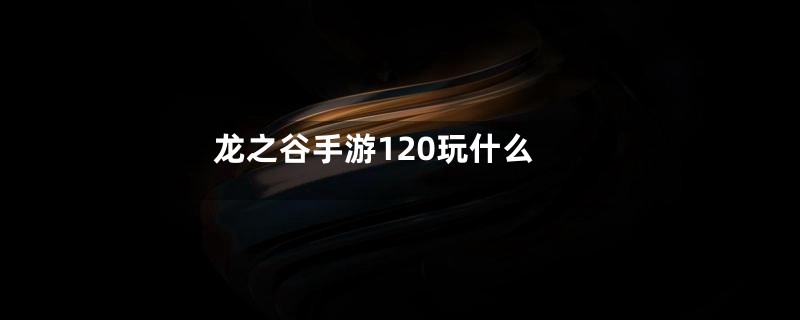 龙之谷手游120玩什么