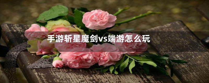 手游斩星魔剑vs端游怎么玩