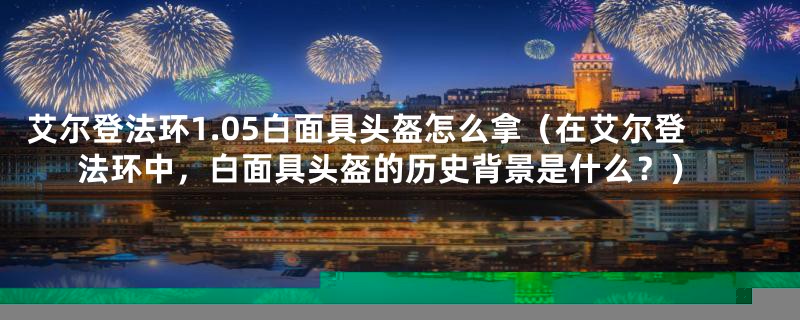 艾尔登法环1.05白面具头盔怎么拿（在艾尔登法环中，白面具头盔的历史背景是什么？）