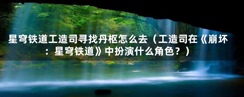 星穹铁道工造司寻找丹枢怎么去（工造司在《崩坏：星穹铁道》中扮演什么角色？）