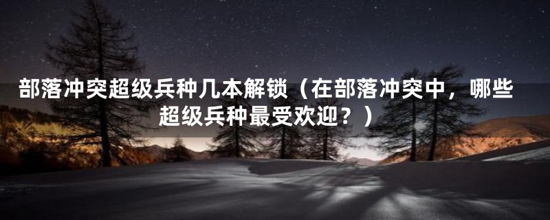 部落冲突超级兵种几本解锁（在部落冲突中，哪些超级兵种最受欢迎？）