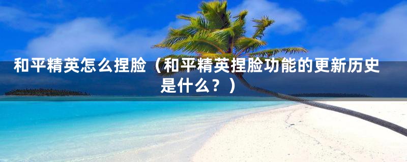 和平精英怎么捏脸（和平精英捏脸功能的更新历史是什么？）