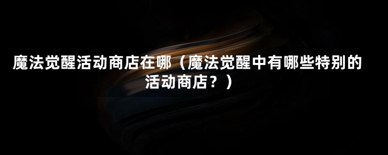 魔法觉醒活动商店在哪（魔法觉醒中有哪些特别的活动商店？）