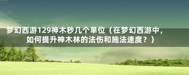 梦幻西游129神木秒几个单位（在梦幻西游中，如何提升神木林的法伤和施法速度？）