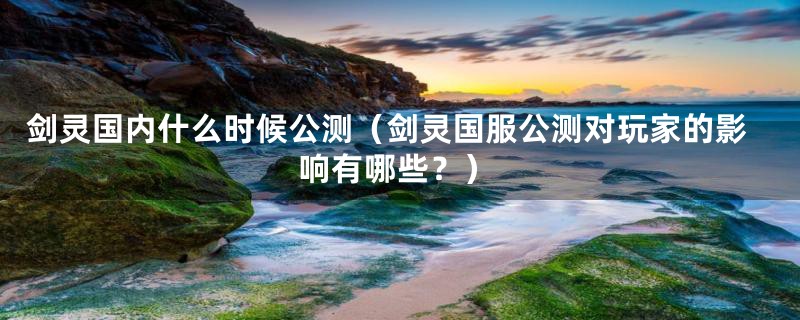 剑灵国内什么时候公测（剑灵国服公测对玩家的影响有哪些？）