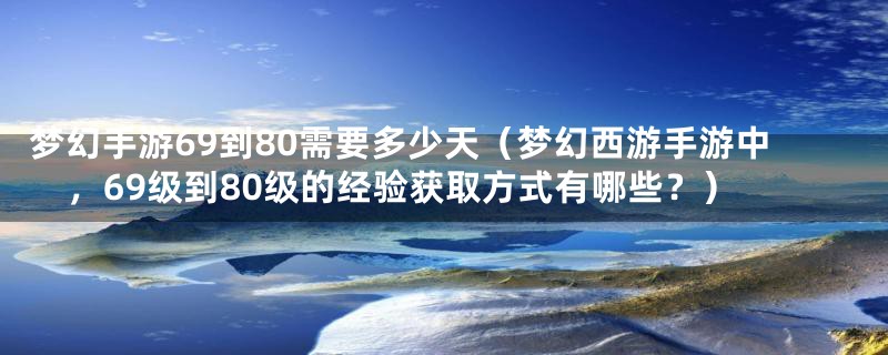 梦幻手游69到80需要多少天（梦幻西游手游中，69级到80级的经验获取方式有哪些？）