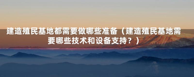 建造殖民基地都需要做哪些准备（建造殖民基地需要哪些技术和设备支持？）