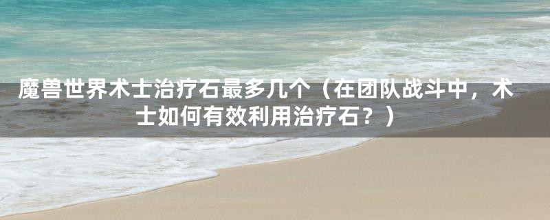 魔兽世界术士治疗石最多几个（在团队战斗中，术士如何有效利用治疗石？）