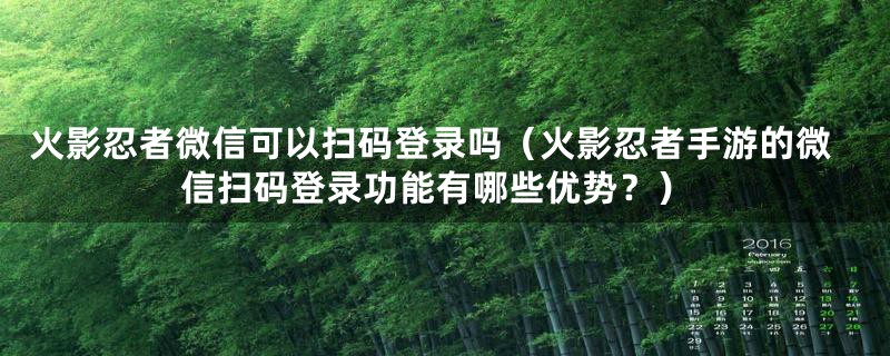 火影忍者微信可以扫码登录吗（火影忍者手游的微信扫码登录功能有哪些优势？）