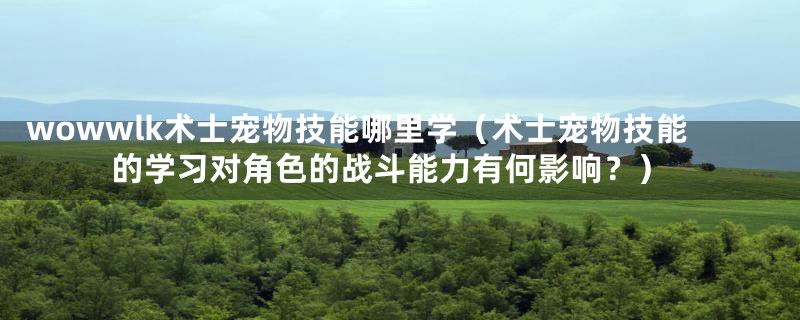 wowwlk术士宠物技能哪里学（术士宠物技能的学习对角色的战斗能力有何影响？）