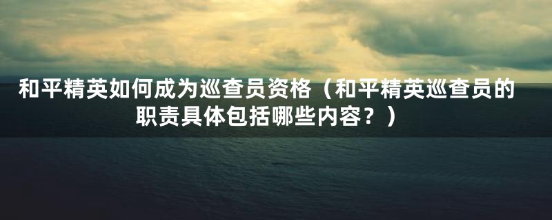 和平精英如何成为巡查员资格（和平精英巡查员的职责具体包括哪些内容？）