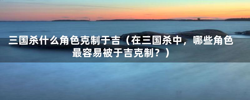 三国杀什么角色克制于吉（在三国杀中，哪些角色最容易被于吉克制？）