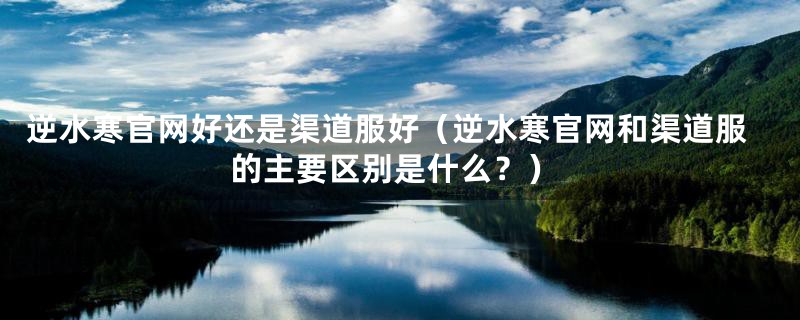 逆水寒官网好还是渠道服好（逆水寒官网和渠道服的主要区别是什么？）