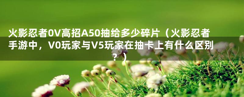 火影忍者0V高招A50抽给多少碎片（火影忍者手游中，V0玩家与V5玩家在抽卡上有什么区别？）