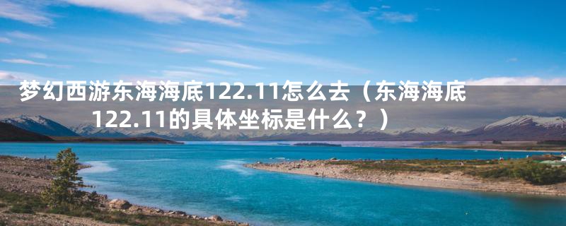 梦幻西游东海海底122.11怎么去（东海海底122.11的具体坐标是什么？）