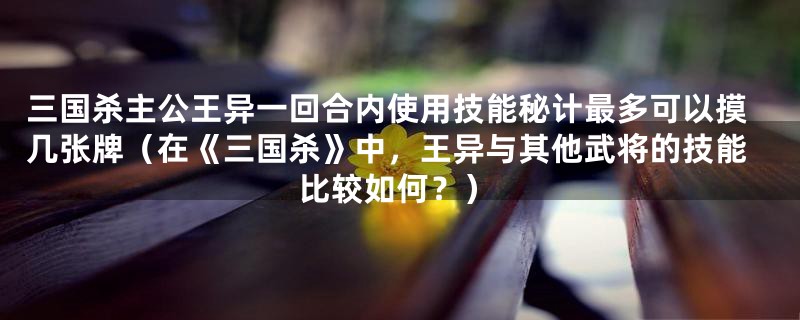 三国杀主公王异一回合内使用技能秘计最多可以摸几张牌（在《三国杀》中，王异与其他武将的技能比较如何？）