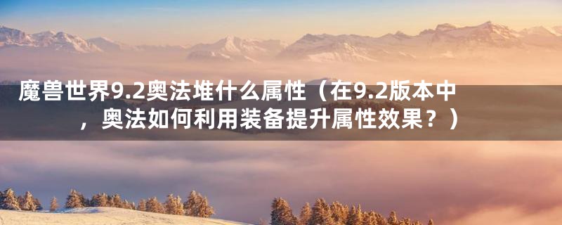 魔兽世界9.2奥法堆什么属性（在9.2版本中，奥法如何利用装备提升属性效果？）