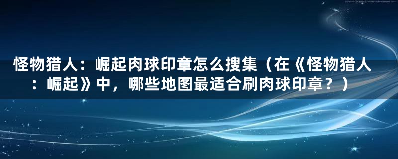 怪物猎人：崛起肉球印章怎么搜集（在《怪物猎人：崛起》中，哪些地图最适合刷肉球印章？）