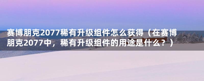 赛博朋克2077稀有升级组件怎么获得（在赛博朋克2077中，稀有升级组件的用途是什么？）