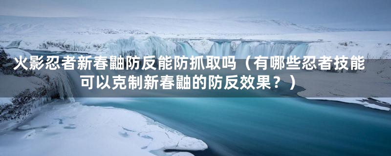 火影忍者新春鼬防反能防抓取吗（有哪些忍者技能可以克制新春鼬的防反效果？）