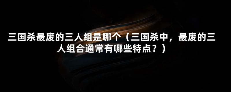 三国杀最废的三人组是哪个（三国杀中，最废的三人组合通常有哪些特点？）