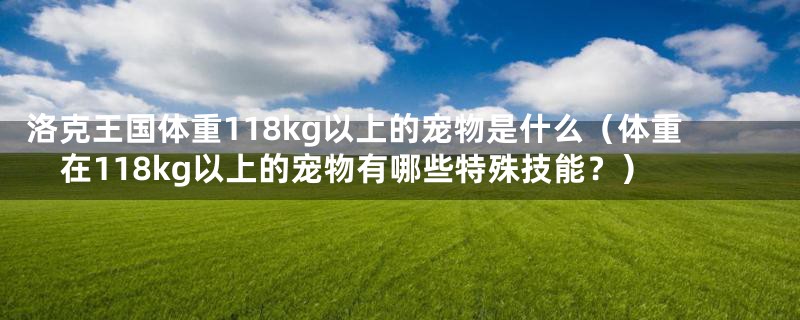 洛克王国体重118kg以上的宠物是什么（体重在118kg以上的宠物有哪些特殊技能？）