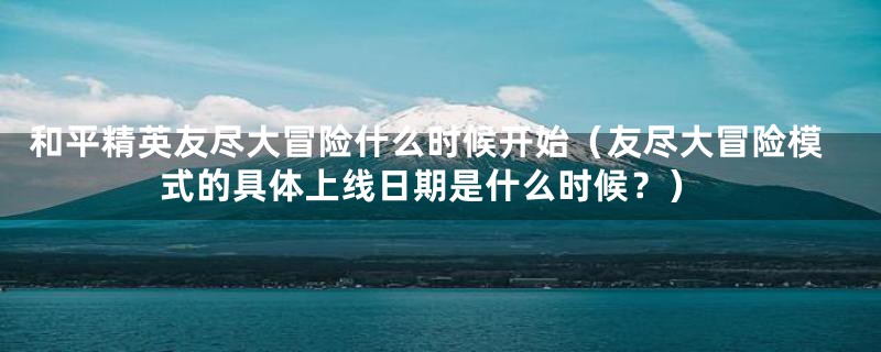 和平精英友尽大冒险什么时候开始（友尽大冒险模式的具体上线日期是什么时候？）