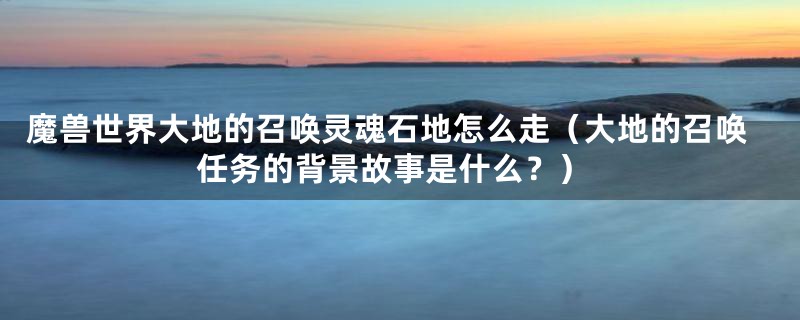 魔兽世界大地的召唤灵魂石地怎么走（大地的召唤任务的背景故事是什么？）