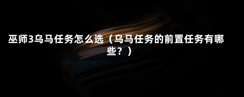 巫师3乌马任务怎么选（乌马任务的前置任务有哪些？）