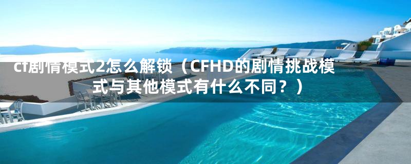 cf剧情模式2怎么解锁（CFHD的剧情挑战模式与其他模式有什么不同？）