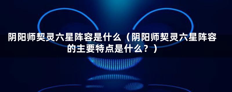 阴阳师契灵六星阵容是什么（阴阳师契灵六星阵容的主要特点是什么？）