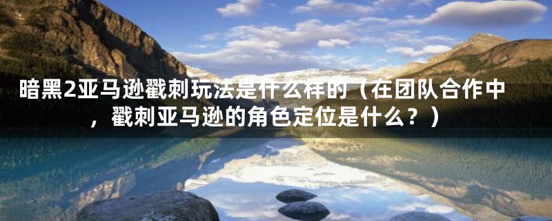 暗黑2亚马逊戳刺玩法是什么样的（在团队合作中，戳刺亚马逊的角色定位是什么？）